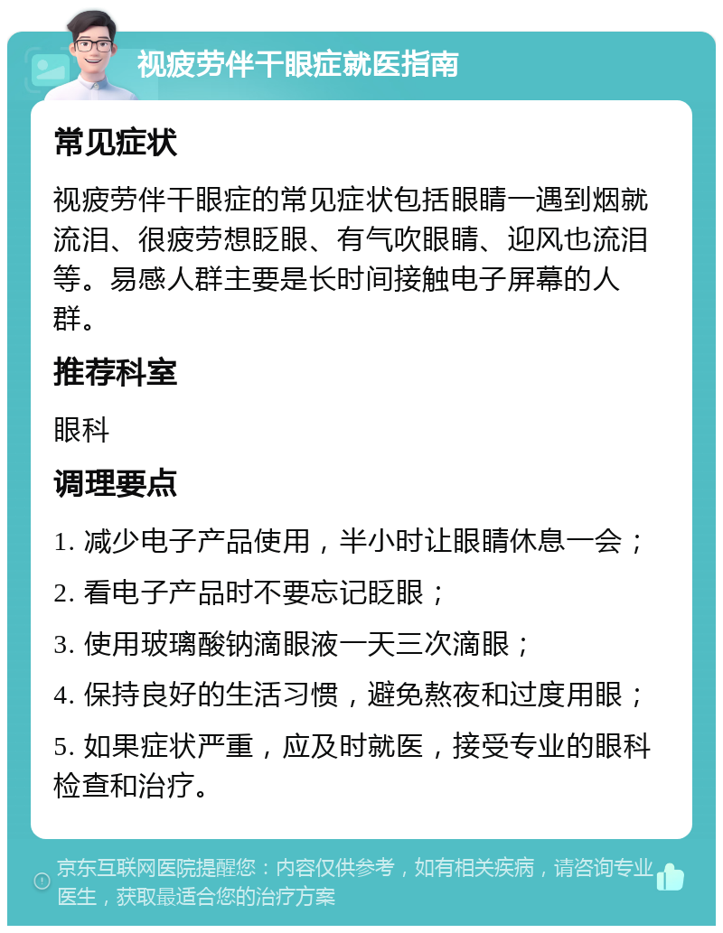 视疲劳伴干眼症就医指南 常见症状 视疲劳伴干眼症的常见症状包括眼睛一遇到烟就流泪、很疲劳想眨眼、有气吹眼睛、迎风也流泪等。易感人群主要是长时间接触电子屏幕的人群。 推荐科室 眼科 调理要点 1. 减少电子产品使用，半小时让眼睛休息一会； 2. 看电子产品时不要忘记眨眼； 3. 使用玻璃酸钠滴眼液一天三次滴眼； 4. 保持良好的生活习惯，避免熬夜和过度用眼； 5. 如果症状严重，应及时就医，接受专业的眼科检查和治疗。