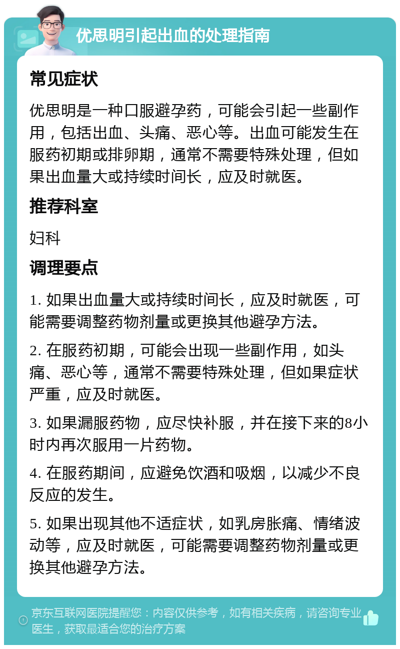 优思明引起出血的处理指南 常见症状 优思明是一种口服避孕药，可能会引起一些副作用，包括出血、头痛、恶心等。出血可能发生在服药初期或排卵期，通常不需要特殊处理，但如果出血量大或持续时间长，应及时就医。 推荐科室 妇科 调理要点 1. 如果出血量大或持续时间长，应及时就医，可能需要调整药物剂量或更换其他避孕方法。 2. 在服药初期，可能会出现一些副作用，如头痛、恶心等，通常不需要特殊处理，但如果症状严重，应及时就医。 3. 如果漏服药物，应尽快补服，并在接下来的8小时内再次服用一片药物。 4. 在服药期间，应避免饮酒和吸烟，以减少不良反应的发生。 5. 如果出现其他不适症状，如乳房胀痛、情绪波动等，应及时就医，可能需要调整药物剂量或更换其他避孕方法。