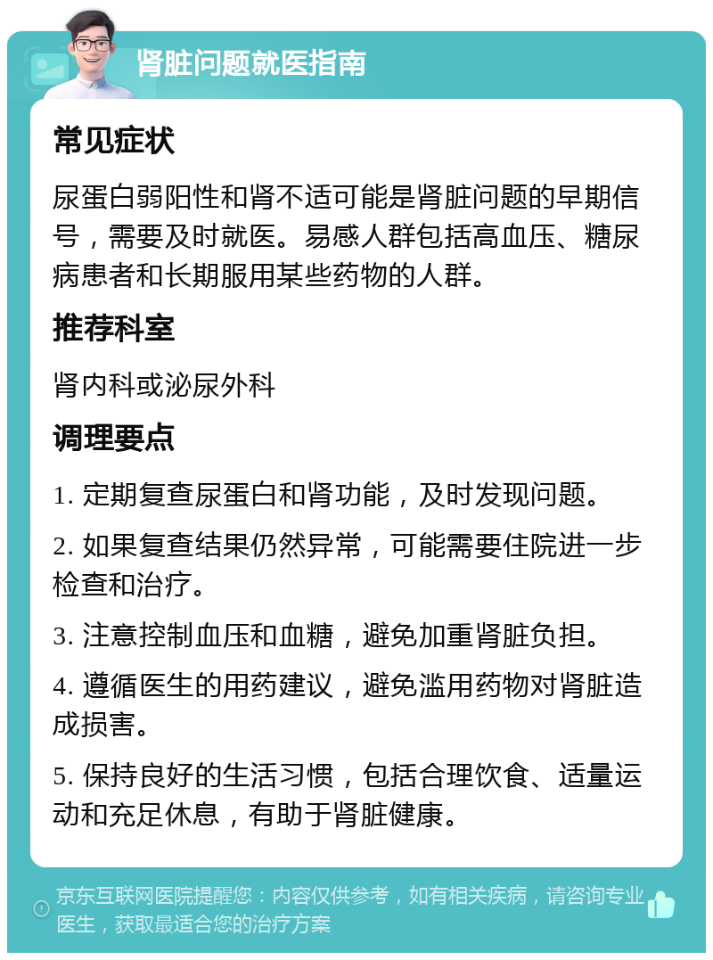 肾脏问题就医指南 常见症状 尿蛋白弱阳性和肾不适可能是肾脏问题的早期信号，需要及时就医。易感人群包括高血压、糖尿病患者和长期服用某些药物的人群。 推荐科室 肾内科或泌尿外科 调理要点 1. 定期复查尿蛋白和肾功能，及时发现问题。 2. 如果复查结果仍然异常，可能需要住院进一步检查和治疗。 3. 注意控制血压和血糖，避免加重肾脏负担。 4. 遵循医生的用药建议，避免滥用药物对肾脏造成损害。 5. 保持良好的生活习惯，包括合理饮食、适量运动和充足休息，有助于肾脏健康。