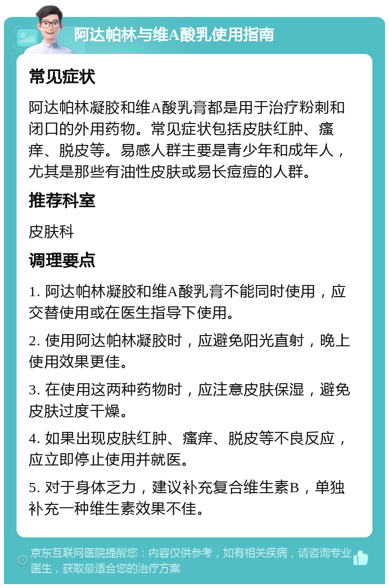 阿达帕林与维A酸乳使用指南 常见症状 阿达帕林凝胶和维A酸乳膏都是用于治疗粉刺和闭口的外用药物。常见症状包括皮肤红肿、瘙痒、脱皮等。易感人群主要是青少年和成年人，尤其是那些有油性皮肤或易长痘痘的人群。 推荐科室 皮肤科 调理要点 1. 阿达帕林凝胶和维A酸乳膏不能同时使用，应交替使用或在医生指导下使用。 2. 使用阿达帕林凝胶时，应避免阳光直射，晚上使用效果更佳。 3. 在使用这两种药物时，应注意皮肤保湿，避免皮肤过度干燥。 4. 如果出现皮肤红肿、瘙痒、脱皮等不良反应，应立即停止使用并就医。 5. 对于身体乏力，建议补充复合维生素B，单独补充一种维生素效果不佳。