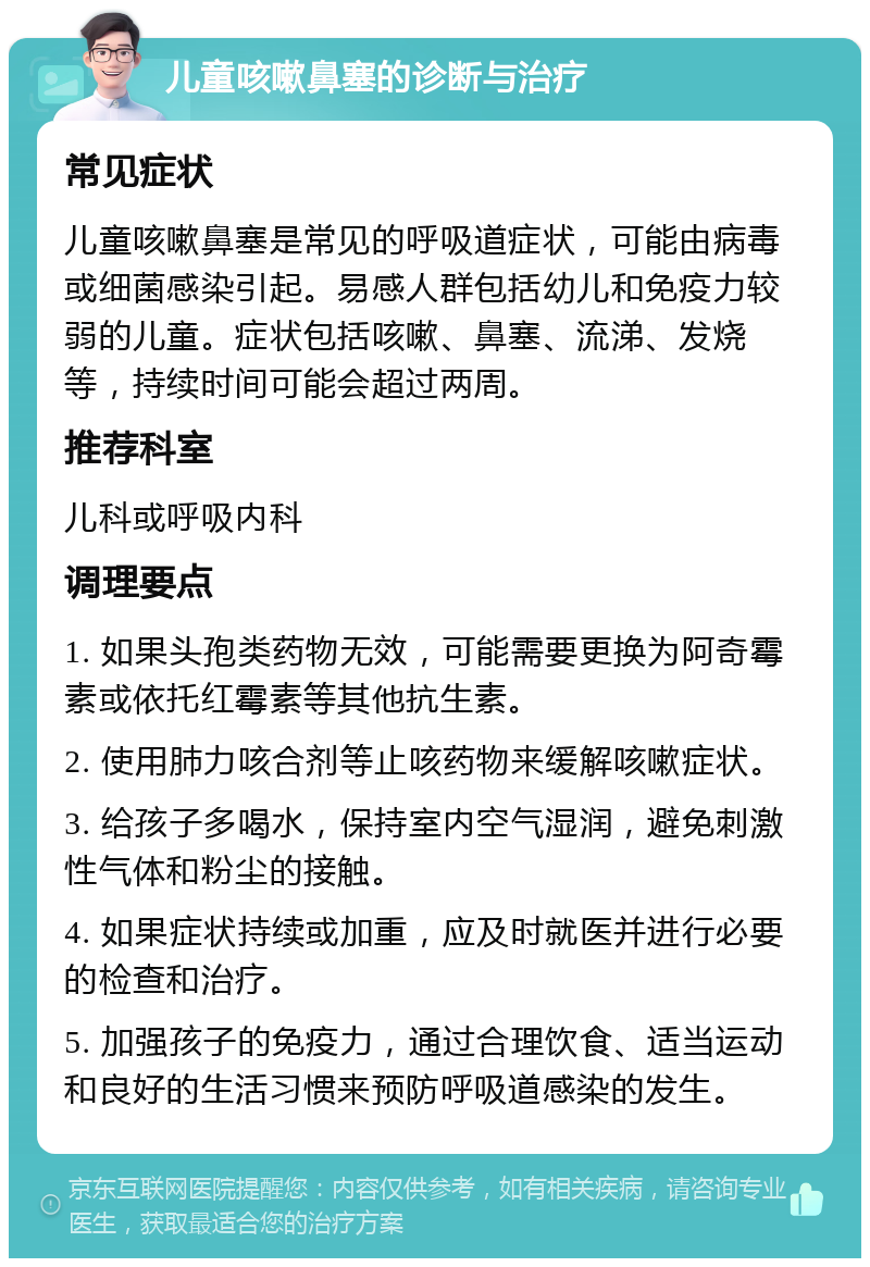 儿童咳嗽鼻塞的诊断与治疗 常见症状 儿童咳嗽鼻塞是常见的呼吸道症状，可能由病毒或细菌感染引起。易感人群包括幼儿和免疫力较弱的儿童。症状包括咳嗽、鼻塞、流涕、发烧等，持续时间可能会超过两周。 推荐科室 儿科或呼吸内科 调理要点 1. 如果头孢类药物无效，可能需要更换为阿奇霉素或依托红霉素等其他抗生素。 2. 使用肺力咳合剂等止咳药物来缓解咳嗽症状。 3. 给孩子多喝水，保持室内空气湿润，避免刺激性气体和粉尘的接触。 4. 如果症状持续或加重，应及时就医并进行必要的检查和治疗。 5. 加强孩子的免疫力，通过合理饮食、适当运动和良好的生活习惯来预防呼吸道感染的发生。