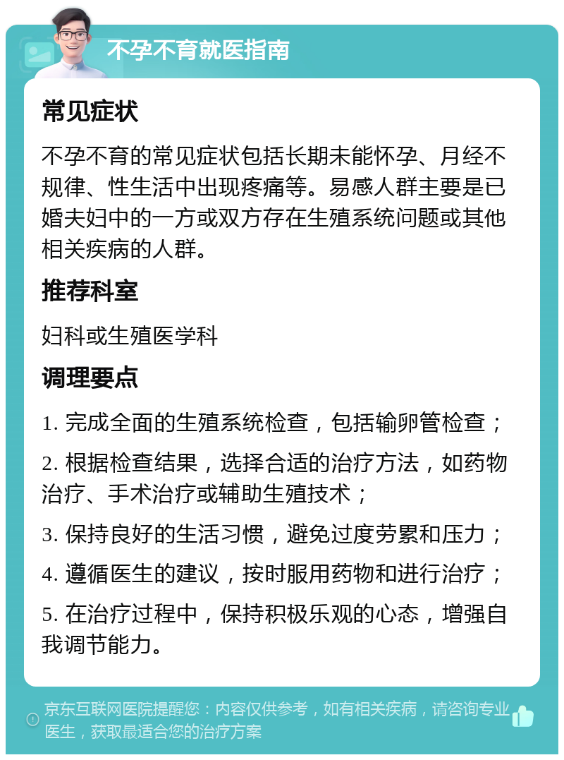 不孕不育就医指南 常见症状 不孕不育的常见症状包括长期未能怀孕、月经不规律、性生活中出现疼痛等。易感人群主要是已婚夫妇中的一方或双方存在生殖系统问题或其他相关疾病的人群。 推荐科室 妇科或生殖医学科 调理要点 1. 完成全面的生殖系统检查，包括输卵管检查； 2. 根据检查结果，选择合适的治疗方法，如药物治疗、手术治疗或辅助生殖技术； 3. 保持良好的生活习惯，避免过度劳累和压力； 4. 遵循医生的建议，按时服用药物和进行治疗； 5. 在治疗过程中，保持积极乐观的心态，增强自我调节能力。