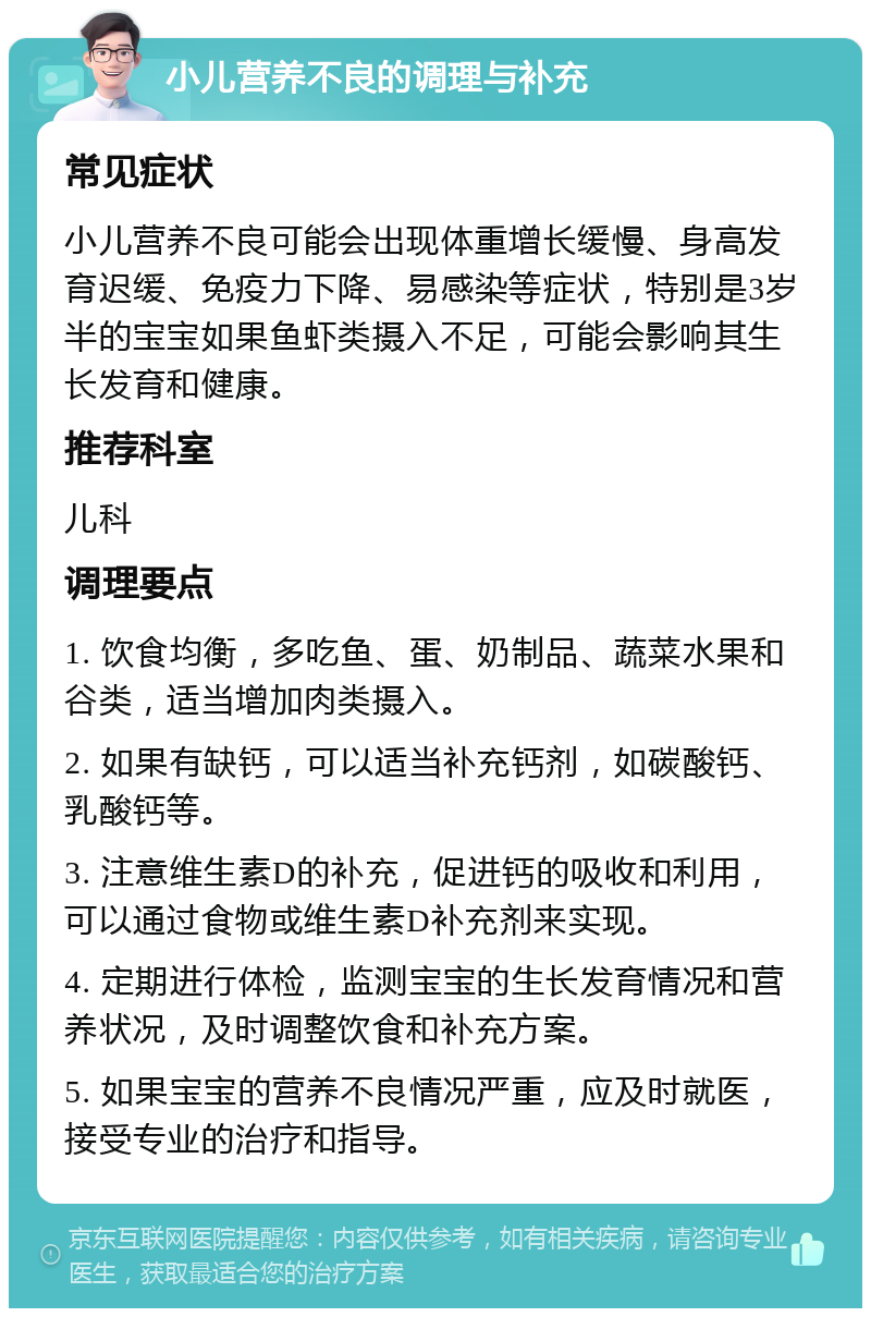 小儿营养不良的调理与补充 常见症状 小儿营养不良可能会出现体重增长缓慢、身高发育迟缓、免疫力下降、易感染等症状，特别是3岁半的宝宝如果鱼虾类摄入不足，可能会影响其生长发育和健康。 推荐科室 儿科 调理要点 1. 饮食均衡，多吃鱼、蛋、奶制品、蔬菜水果和谷类，适当增加肉类摄入。 2. 如果有缺钙，可以适当补充钙剂，如碳酸钙、乳酸钙等。 3. 注意维生素D的补充，促进钙的吸收和利用，可以通过食物或维生素D补充剂来实现。 4. 定期进行体检，监测宝宝的生长发育情况和营养状况，及时调整饮食和补充方案。 5. 如果宝宝的营养不良情况严重，应及时就医，接受专业的治疗和指导。