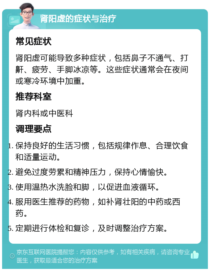 肾阳虚的症状与治疗 常见症状 肾阳虚可能导致多种症状，包括鼻子不通气、打鼾、疲劳、手脚冰凉等。这些症状通常会在夜间或寒冷环境中加重。 推荐科室 肾内科或中医科 调理要点 保持良好的生活习惯，包括规律作息、合理饮食和适量运动。 避免过度劳累和精神压力，保持心情愉快。 使用温热水洗脸和脚，以促进血液循环。 服用医生推荐的药物，如补肾壮阳的中药或西药。 定期进行体检和复诊，及时调整治疗方案。