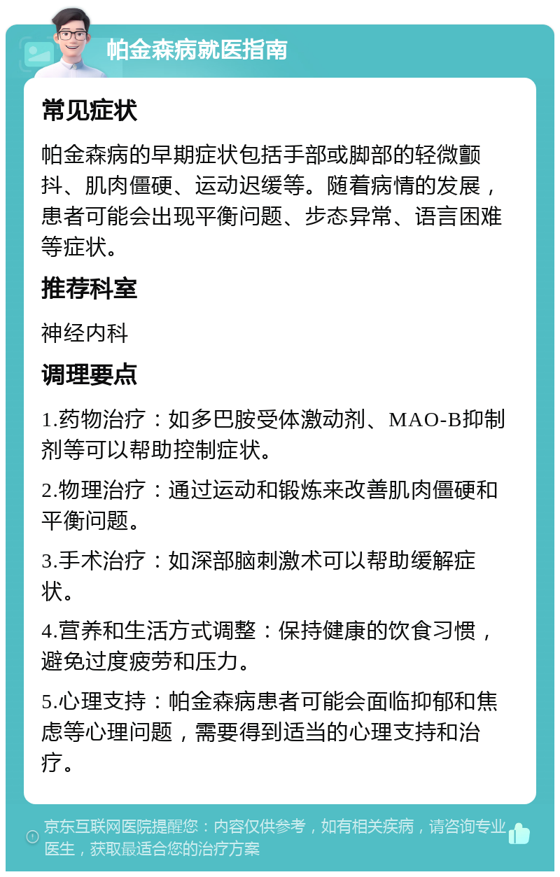 帕金森病就医指南 常见症状 帕金森病的早期症状包括手部或脚部的轻微颤抖、肌肉僵硬、运动迟缓等。随着病情的发展，患者可能会出现平衡问题、步态异常、语言困难等症状。 推荐科室 神经内科 调理要点 1.药物治疗：如多巴胺受体激动剂、MAO-B抑制剂等可以帮助控制症状。 2.物理治疗：通过运动和锻炼来改善肌肉僵硬和平衡问题。 3.手术治疗：如深部脑刺激术可以帮助缓解症状。 4.营养和生活方式调整：保持健康的饮食习惯，避免过度疲劳和压力。 5.心理支持：帕金森病患者可能会面临抑郁和焦虑等心理问题，需要得到适当的心理支持和治疗。