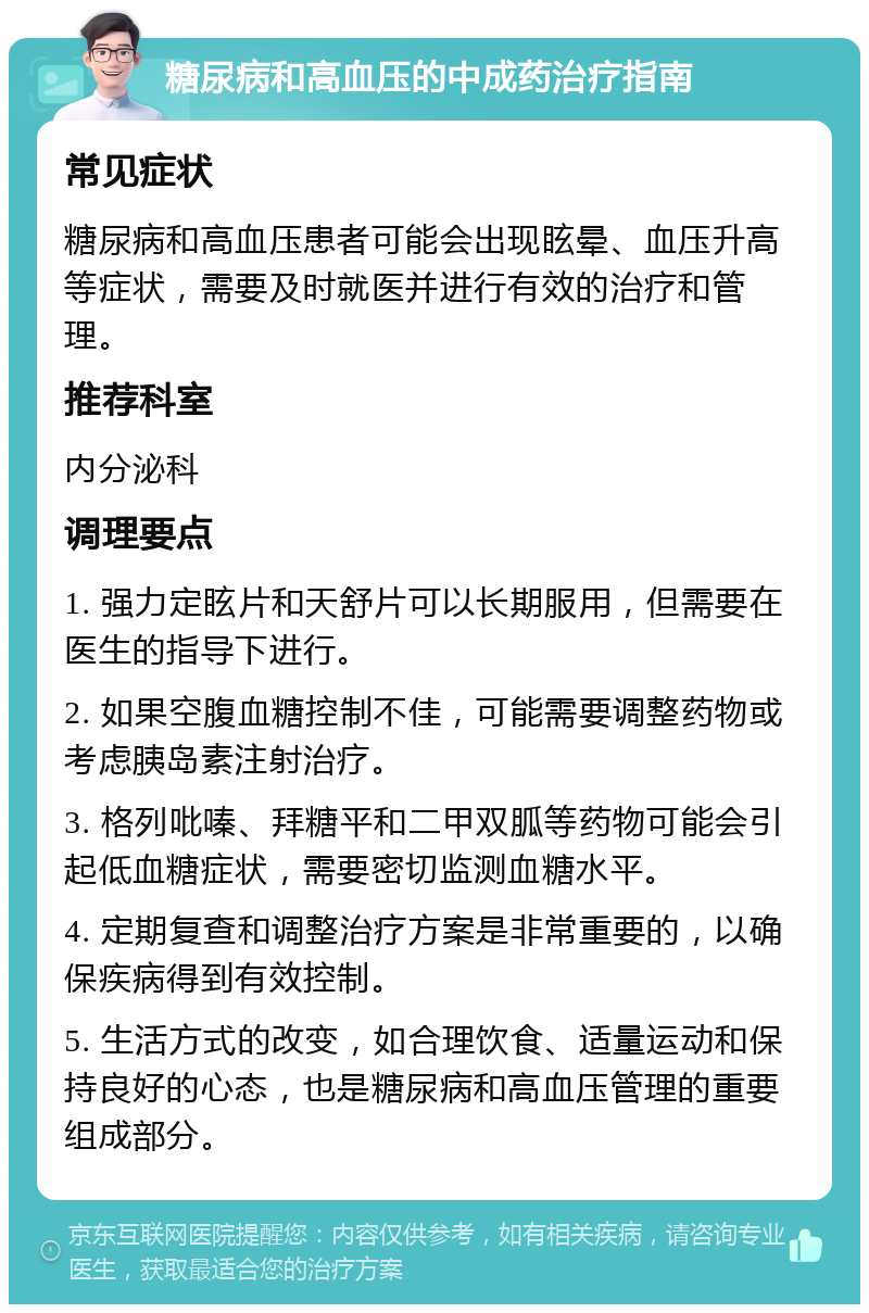 糖尿病和高血压的中成药治疗指南 常见症状 糖尿病和高血压患者可能会出现眩晕、血压升高等症状，需要及时就医并进行有效的治疗和管理。 推荐科室 内分泌科 调理要点 1. 强力定眩片和天舒片可以长期服用，但需要在医生的指导下进行。 2. 如果空腹血糖控制不佳，可能需要调整药物或考虑胰岛素注射治疗。 3. 格列吡嗪、拜糖平和二甲双胍等药物可能会引起低血糖症状，需要密切监测血糖水平。 4. 定期复查和调整治疗方案是非常重要的，以确保疾病得到有效控制。 5. 生活方式的改变，如合理饮食、适量运动和保持良好的心态，也是糖尿病和高血压管理的重要组成部分。