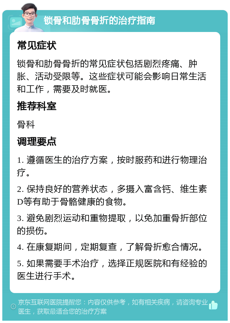 锁骨和肋骨骨折的治疗指南 常见症状 锁骨和肋骨骨折的常见症状包括剧烈疼痛、肿胀、活动受限等。这些症状可能会影响日常生活和工作，需要及时就医。 推荐科室 骨科 调理要点 1. 遵循医生的治疗方案，按时服药和进行物理治疗。 2. 保持良好的营养状态，多摄入富含钙、维生素D等有助于骨骼健康的食物。 3. 避免剧烈运动和重物提取，以免加重骨折部位的损伤。 4. 在康复期间，定期复查，了解骨折愈合情况。 5. 如果需要手术治疗，选择正规医院和有经验的医生进行手术。