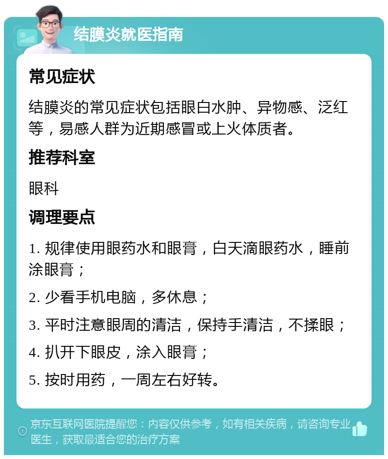 结膜炎就医指南 常见症状 结膜炎的常见症状包括眼白水肿、异物感、泛红等，易感人群为近期感冒或上火体质者。 推荐科室 眼科 调理要点 1. 规律使用眼药水和眼膏，白天滴眼药水，睡前涂眼膏； 2. 少看手机电脑，多休息； 3. 平时注意眼周的清洁，保持手清洁，不揉眼； 4. 扒开下眼皮，涂入眼膏； 5. 按时用药，一周左右好转。