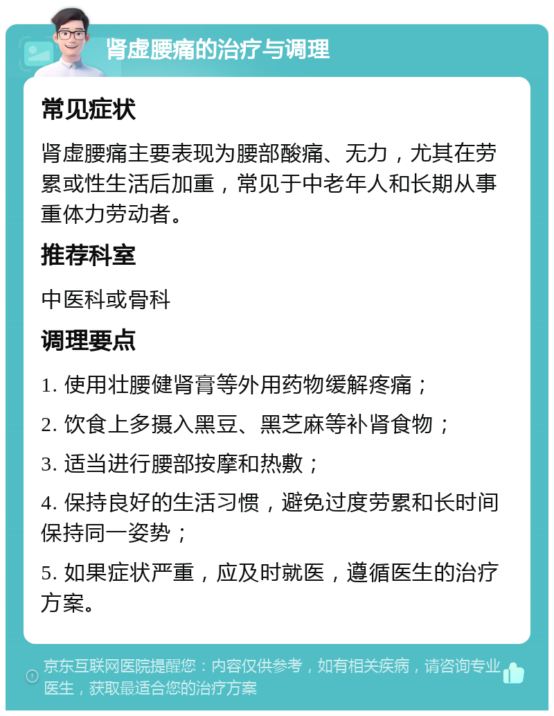 肾虚腰痛的治疗与调理 常见症状 肾虚腰痛主要表现为腰部酸痛、无力，尤其在劳累或性生活后加重，常见于中老年人和长期从事重体力劳动者。 推荐科室 中医科或骨科 调理要点 1. 使用壮腰健肾膏等外用药物缓解疼痛； 2. 饮食上多摄入黑豆、黑芝麻等补肾食物； 3. 适当进行腰部按摩和热敷； 4. 保持良好的生活习惯，避免过度劳累和长时间保持同一姿势； 5. 如果症状严重，应及时就医，遵循医生的治疗方案。