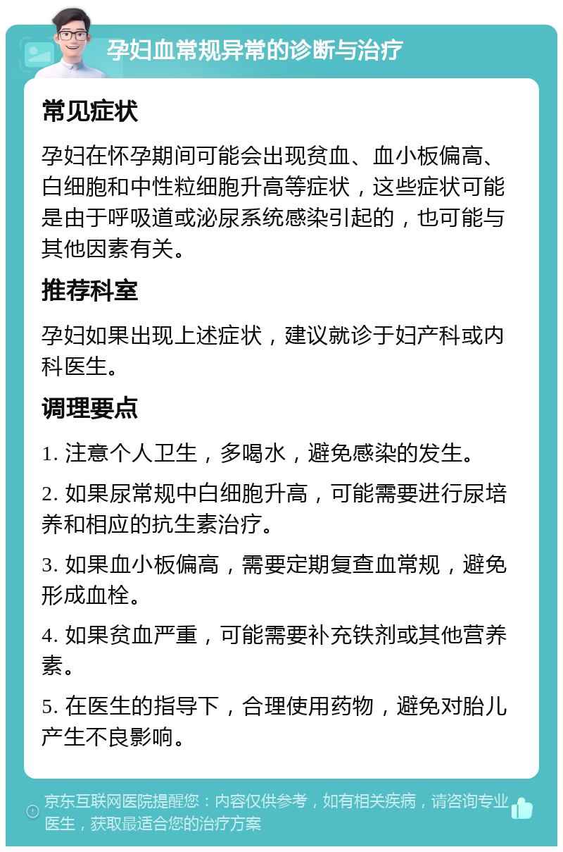 孕妇血常规异常的诊断与治疗 常见症状 孕妇在怀孕期间可能会出现贫血、血小板偏高、白细胞和中性粒细胞升高等症状，这些症状可能是由于呼吸道或泌尿系统感染引起的，也可能与其他因素有关。 推荐科室 孕妇如果出现上述症状，建议就诊于妇产科或内科医生。 调理要点 1. 注意个人卫生，多喝水，避免感染的发生。 2. 如果尿常规中白细胞升高，可能需要进行尿培养和相应的抗生素治疗。 3. 如果血小板偏高，需要定期复查血常规，避免形成血栓。 4. 如果贫血严重，可能需要补充铁剂或其他营养素。 5. 在医生的指导下，合理使用药物，避免对胎儿产生不良影响。