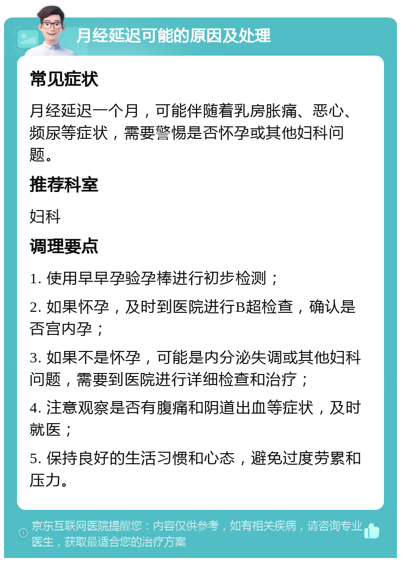 月经延迟可能的原因及处理 常见症状 月经延迟一个月，可能伴随着乳房胀痛、恶心、频尿等症状，需要警惕是否怀孕或其他妇科问题。 推荐科室 妇科 调理要点 1. 使用早早孕验孕棒进行初步检测； 2. 如果怀孕，及时到医院进行B超检查，确认是否宫内孕； 3. 如果不是怀孕，可能是内分泌失调或其他妇科问题，需要到医院进行详细检查和治疗； 4. 注意观察是否有腹痛和阴道出血等症状，及时就医； 5. 保持良好的生活习惯和心态，避免过度劳累和压力。