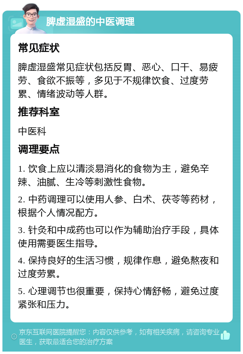 脾虚湿盛的中医调理 常见症状 脾虚湿盛常见症状包括反胃、恶心、口干、易疲劳、食欲不振等，多见于不规律饮食、过度劳累、情绪波动等人群。 推荐科室 中医科 调理要点 1. 饮食上应以清淡易消化的食物为主，避免辛辣、油腻、生冷等刺激性食物。 2. 中药调理可以使用人参、白术、茯苓等药材，根据个人情况配方。 3. 针灸和中成药也可以作为辅助治疗手段，具体使用需要医生指导。 4. 保持良好的生活习惯，规律作息，避免熬夜和过度劳累。 5. 心理调节也很重要，保持心情舒畅，避免过度紧张和压力。