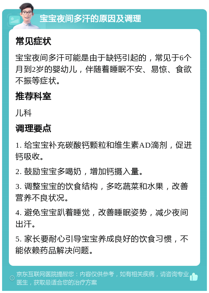 宝宝夜间多汗的原因及调理 常见症状 宝宝夜间多汗可能是由于缺钙引起的，常见于6个月到2岁的婴幼儿，伴随着睡眠不安、易惊、食欲不振等症状。 推荐科室 儿科 调理要点 1. 给宝宝补充碳酸钙颗粒和维生素AD滴剂，促进钙吸收。 2. 鼓励宝宝多喝奶，增加钙摄入量。 3. 调整宝宝的饮食结构，多吃蔬菜和水果，改善营养不良状况。 4. 避免宝宝趴着睡觉，改善睡眠姿势，减少夜间出汗。 5. 家长要耐心引导宝宝养成良好的饮食习惯，不能依赖药品解决问题。