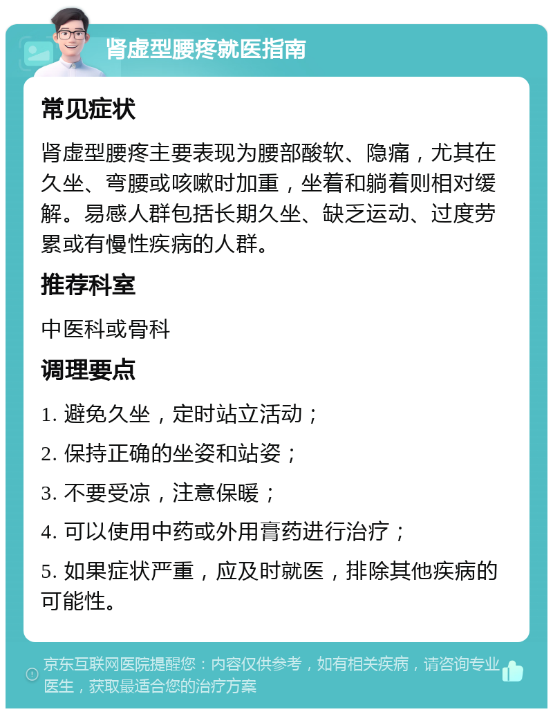 肾虚型腰疼就医指南 常见症状 肾虚型腰疼主要表现为腰部酸软、隐痛，尤其在久坐、弯腰或咳嗽时加重，坐着和躺着则相对缓解。易感人群包括长期久坐、缺乏运动、过度劳累或有慢性疾病的人群。 推荐科室 中医科或骨科 调理要点 1. 避免久坐，定时站立活动； 2. 保持正确的坐姿和站姿； 3. 不要受凉，注意保暖； 4. 可以使用中药或外用膏药进行治疗； 5. 如果症状严重，应及时就医，排除其他疾病的可能性。