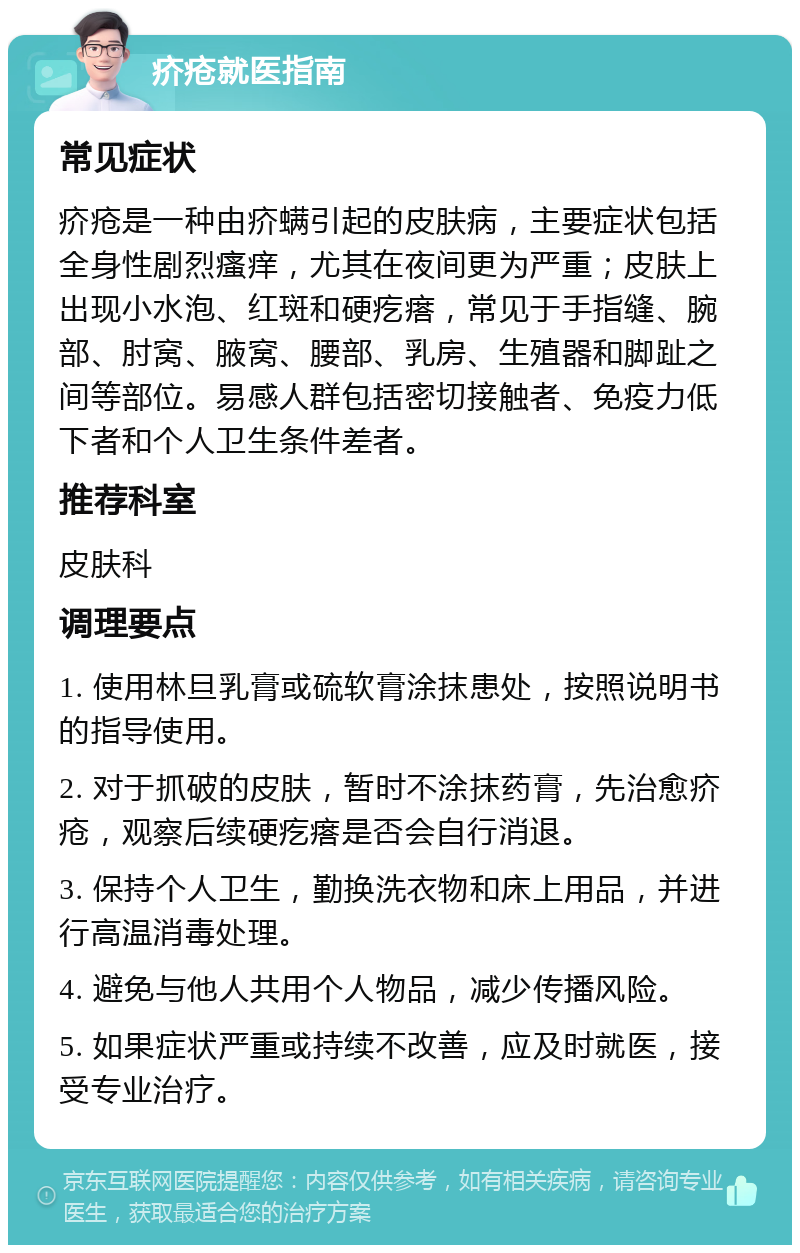 疥疮就医指南 常见症状 疥疮是一种由疥螨引起的皮肤病，主要症状包括全身性剧烈瘙痒，尤其在夜间更为严重；皮肤上出现小水泡、红斑和硬疙瘩，常见于手指缝、腕部、肘窝、腋窝、腰部、乳房、生殖器和脚趾之间等部位。易感人群包括密切接触者、免疫力低下者和个人卫生条件差者。 推荐科室 皮肤科 调理要点 1. 使用林旦乳膏或硫软膏涂抹患处，按照说明书的指导使用。 2. 对于抓破的皮肤，暂时不涂抹药膏，先治愈疥疮，观察后续硬疙瘩是否会自行消退。 3. 保持个人卫生，勤换洗衣物和床上用品，并进行高温消毒处理。 4. 避免与他人共用个人物品，减少传播风险。 5. 如果症状严重或持续不改善，应及时就医，接受专业治疗。