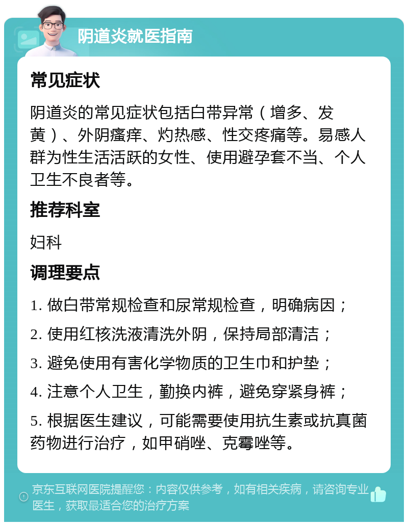 阴道炎就医指南 常见症状 阴道炎的常见症状包括白带异常（增多、发黄）、外阴瘙痒、灼热感、性交疼痛等。易感人群为性生活活跃的女性、使用避孕套不当、个人卫生不良者等。 推荐科室 妇科 调理要点 1. 做白带常规检查和尿常规检查，明确病因； 2. 使用红核洗液清洗外阴，保持局部清洁； 3. 避免使用有害化学物质的卫生巾和护垫； 4. 注意个人卫生，勤换内裤，避免穿紧身裤； 5. 根据医生建议，可能需要使用抗生素或抗真菌药物进行治疗，如甲硝唑、克霉唑等。