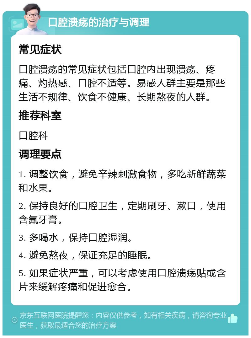 口腔溃疡的治疗与调理 常见症状 口腔溃疡的常见症状包括口腔内出现溃疡、疼痛、灼热感、口腔不适等。易感人群主要是那些生活不规律、饮食不健康、长期熬夜的人群。 推荐科室 口腔科 调理要点 1. 调整饮食，避免辛辣刺激食物，多吃新鲜蔬菜和水果。 2. 保持良好的口腔卫生，定期刷牙、漱口，使用含氟牙膏。 3. 多喝水，保持口腔湿润。 4. 避免熬夜，保证充足的睡眠。 5. 如果症状严重，可以考虑使用口腔溃疡贴或含片来缓解疼痛和促进愈合。