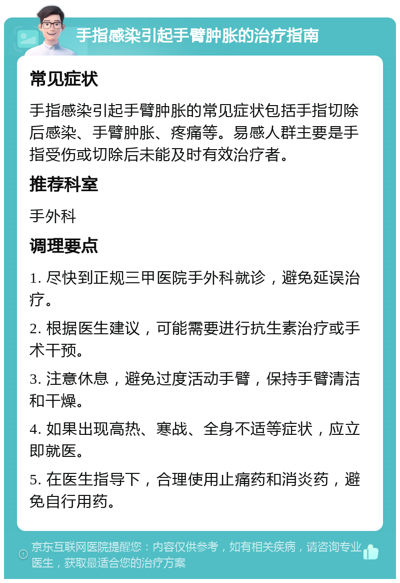 手指感染引起手臂肿胀的治疗指南 常见症状 手指感染引起手臂肿胀的常见症状包括手指切除后感染、手臂肿胀、疼痛等。易感人群主要是手指受伤或切除后未能及时有效治疗者。 推荐科室 手外科 调理要点 1. 尽快到正规三甲医院手外科就诊，避免延误治疗。 2. 根据医生建议，可能需要进行抗生素治疗或手术干预。 3. 注意休息，避免过度活动手臂，保持手臂清洁和干燥。 4. 如果出现高热、寒战、全身不适等症状，应立即就医。 5. 在医生指导下，合理使用止痛药和消炎药，避免自行用药。