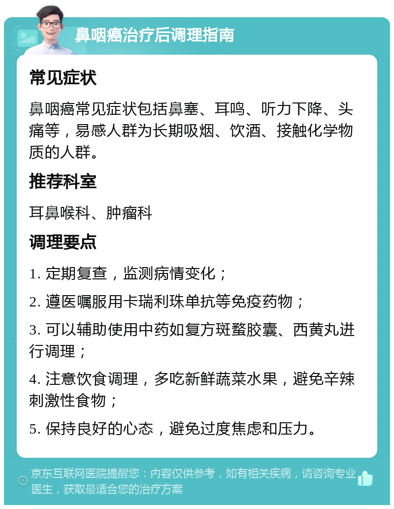 鼻咽癌治疗后调理指南 常见症状 鼻咽癌常见症状包括鼻塞、耳鸣、听力下降、头痛等，易感人群为长期吸烟、饮酒、接触化学物质的人群。 推荐科室 耳鼻喉科、肿瘤科 调理要点 1. 定期复查，监测病情变化； 2. 遵医嘱服用卡瑞利珠单抗等免疫药物； 3. 可以辅助使用中药如复方斑蝥胶囊、西黄丸进行调理； 4. 注意饮食调理，多吃新鲜蔬菜水果，避免辛辣刺激性食物； 5. 保持良好的心态，避免过度焦虑和压力。