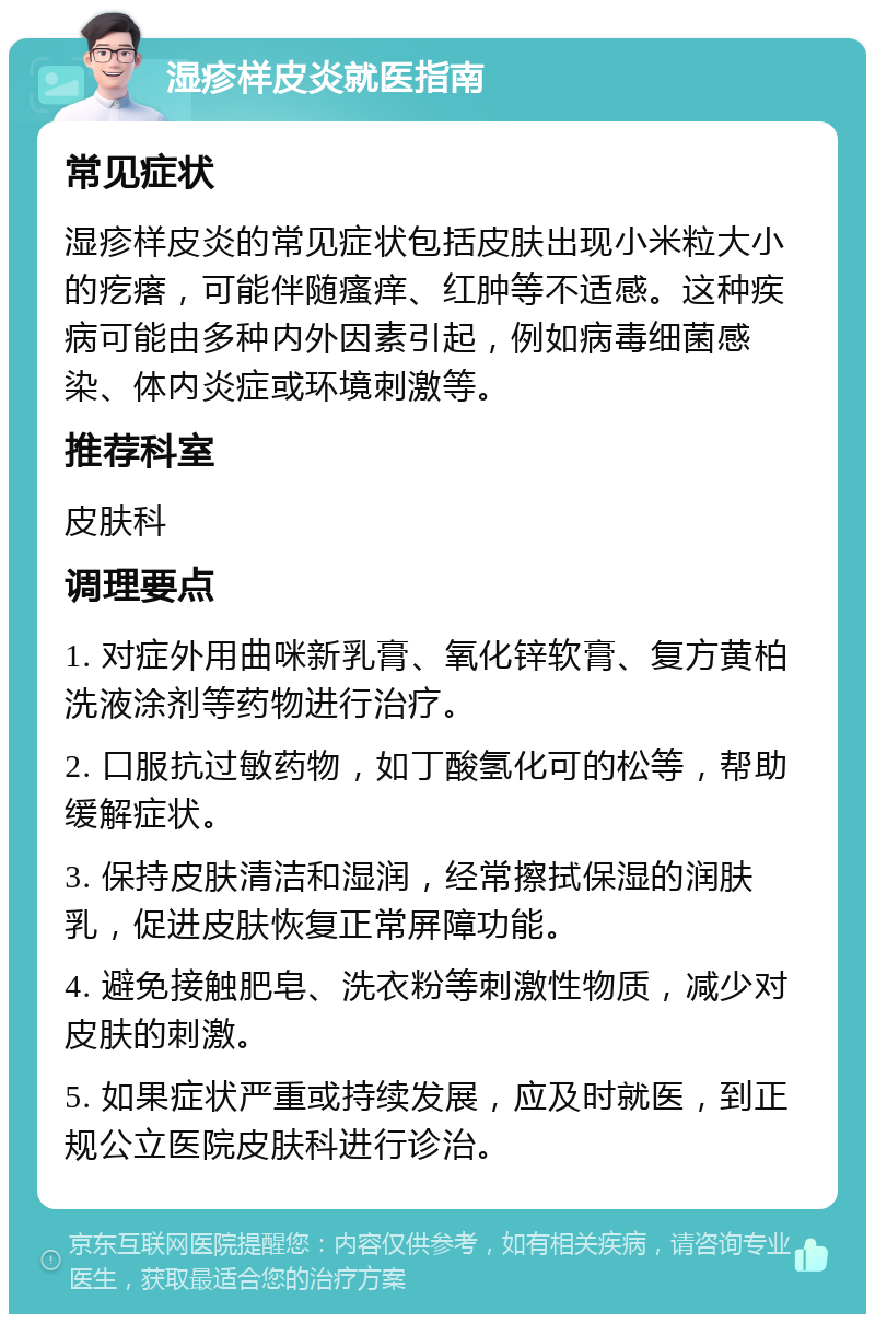 湿疹样皮炎就医指南 常见症状 湿疹样皮炎的常见症状包括皮肤出现小米粒大小的疙瘩，可能伴随瘙痒、红肿等不适感。这种疾病可能由多种内外因素引起，例如病毒细菌感染、体内炎症或环境刺激等。 推荐科室 皮肤科 调理要点 1. 对症外用曲咪新乳膏、氧化锌软膏、复方黄柏洗液涂剂等药物进行治疗。 2. 口服抗过敏药物，如丁酸氢化可的松等，帮助缓解症状。 3. 保持皮肤清洁和湿润，经常擦拭保湿的润肤乳，促进皮肤恢复正常屏障功能。 4. 避免接触肥皂、洗衣粉等刺激性物质，减少对皮肤的刺激。 5. 如果症状严重或持续发展，应及时就医，到正规公立医院皮肤科进行诊治。