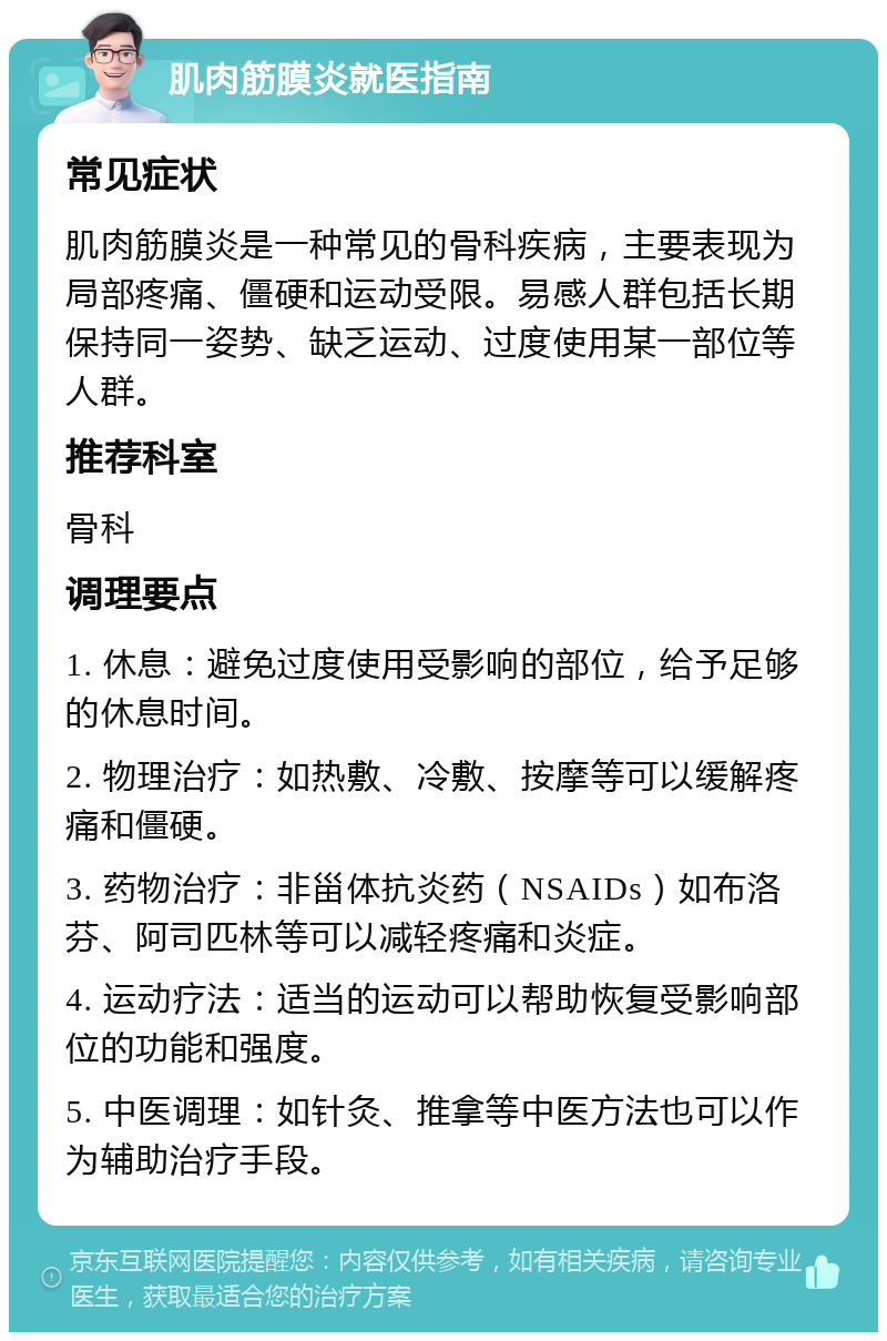 肌肉筋膜炎就医指南 常见症状 肌肉筋膜炎是一种常见的骨科疾病，主要表现为局部疼痛、僵硬和运动受限。易感人群包括长期保持同一姿势、缺乏运动、过度使用某一部位等人群。 推荐科室 骨科 调理要点 1. 休息：避免过度使用受影响的部位，给予足够的休息时间。 2. 物理治疗：如热敷、冷敷、按摩等可以缓解疼痛和僵硬。 3. 药物治疗：非甾体抗炎药（NSAIDs）如布洛芬、阿司匹林等可以减轻疼痛和炎症。 4. 运动疗法：适当的运动可以帮助恢复受影响部位的功能和强度。 5. 中医调理：如针灸、推拿等中医方法也可以作为辅助治疗手段。