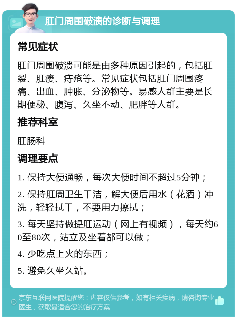 肛门周围破溃的诊断与调理 常见症状 肛门周围破溃可能是由多种原因引起的，包括肛裂、肛瘘、痔疮等。常见症状包括肛门周围疼痛、出血、肿胀、分泌物等。易感人群主要是长期便秘、腹泻、久坐不动、肥胖等人群。 推荐科室 肛肠科 调理要点 1. 保持大便通畅，每次大便时间不超过5分钟； 2. 保持肛周卫生干洁，解大便后用水（花洒）冲洗，轻轻拭干，不要用力擦拭； 3. 每天坚持做提肛运动（网上有视频），每天约60至80次，站立及坐着都可以做； 4. 少吃点上火的东西； 5. 避免久坐久站。