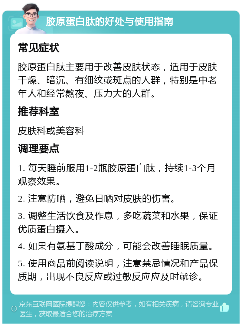 胶原蛋白肽的好处与使用指南 常见症状 胶原蛋白肽主要用于改善皮肤状态，适用于皮肤干燥、暗沉、有细纹或斑点的人群，特别是中老年人和经常熬夜、压力大的人群。 推荐科室 皮肤科或美容科 调理要点 1. 每天睡前服用1-2瓶胶原蛋白肽，持续1-3个月观察效果。 2. 注意防晒，避免日晒对皮肤的伤害。 3. 调整生活饮食及作息，多吃蔬菜和水果，保证优质蛋白摄入。 4. 如果有氨基丁酸成分，可能会改善睡眠质量。 5. 使用商品前阅读说明，注意禁忌情况和产品保质期，出现不良反应或过敏反应应及时就诊。