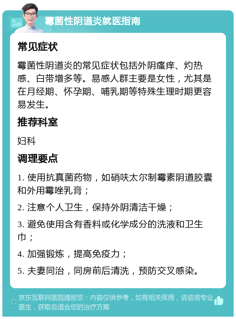 霉菌性阴道炎就医指南 常见症状 霉菌性阴道炎的常见症状包括外阴瘙痒、灼热感、白带增多等。易感人群主要是女性，尤其是在月经期、怀孕期、哺乳期等特殊生理时期更容易发生。 推荐科室 妇科 调理要点 1. 使用抗真菌药物，如硝呋太尔制霉素阴道胶囊和外用霉唑乳膏； 2. 注意个人卫生，保持外阴清洁干燥； 3. 避免使用含有香料或化学成分的洗液和卫生巾； 4. 加强锻炼，提高免疫力； 5. 夫妻同治，同房前后清洗，预防交叉感染。