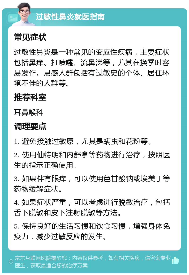 过敏性鼻炎就医指南 常见症状 过敏性鼻炎是一种常见的变应性疾病，主要症状包括鼻痒、打喷嚏、流鼻涕等，尤其在换季时容易发作。易感人群包括有过敏史的个体、居住环境不佳的人群等。 推荐科室 耳鼻喉科 调理要点 1. 避免接触过敏原，尤其是螨虫和花粉等。 2. 使用仙特明和内舒拿等药物进行治疗，按照医生的指示正确使用。 3. 如果伴有眼痒，可以使用色甘酸钠或埃美丁等药物缓解症状。 4. 如果症状严重，可以考虑进行脱敏治疗，包括舌下脱敏和皮下注射脱敏等方法。 5. 保持良好的生活习惯和饮食习惯，增强身体免疫力，减少过敏反应的发生。