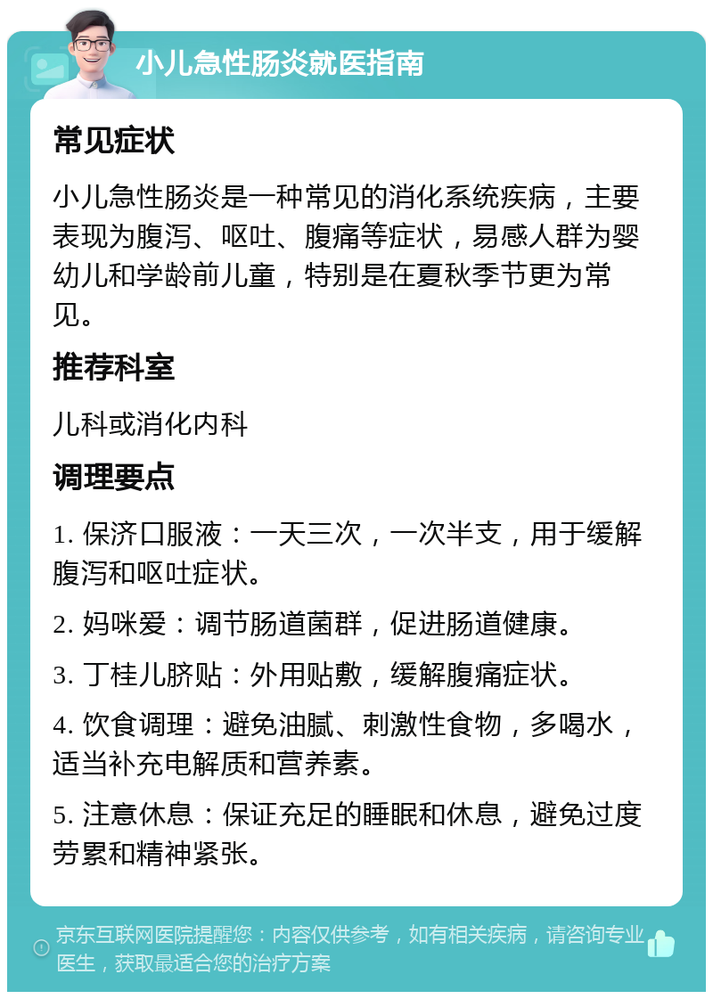 小儿急性肠炎就医指南 常见症状 小儿急性肠炎是一种常见的消化系统疾病，主要表现为腹泻、呕吐、腹痛等症状，易感人群为婴幼儿和学龄前儿童，特别是在夏秋季节更为常见。 推荐科室 儿科或消化内科 调理要点 1. 保济口服液：一天三次，一次半支，用于缓解腹泻和呕吐症状。 2. 妈咪爱：调节肠道菌群，促进肠道健康。 3. 丁桂儿脐贴：外用贴敷，缓解腹痛症状。 4. 饮食调理：避免油腻、刺激性食物，多喝水，适当补充电解质和营养素。 5. 注意休息：保证充足的睡眠和休息，避免过度劳累和精神紧张。