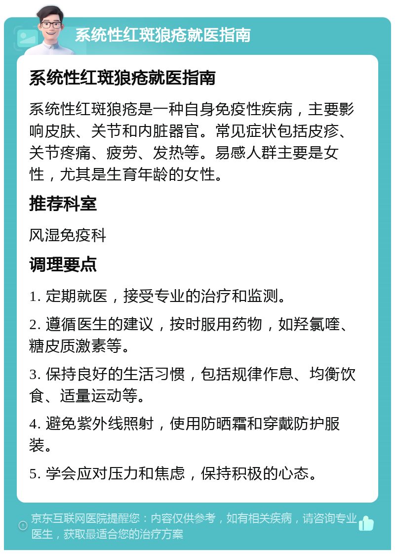 系统性红斑狼疮就医指南 系统性红斑狼疮就医指南 系统性红斑狼疮是一种自身免疫性疾病，主要影响皮肤、关节和内脏器官。常见症状包括皮疹、关节疼痛、疲劳、发热等。易感人群主要是女性，尤其是生育年龄的女性。 推荐科室 风湿免疫科 调理要点 1. 定期就医，接受专业的治疗和监测。 2. 遵循医生的建议，按时服用药物，如羟氯喹、糖皮质激素等。 3. 保持良好的生活习惯，包括规律作息、均衡饮食、适量运动等。 4. 避免紫外线照射，使用防晒霜和穿戴防护服装。 5. 学会应对压力和焦虑，保持积极的心态。