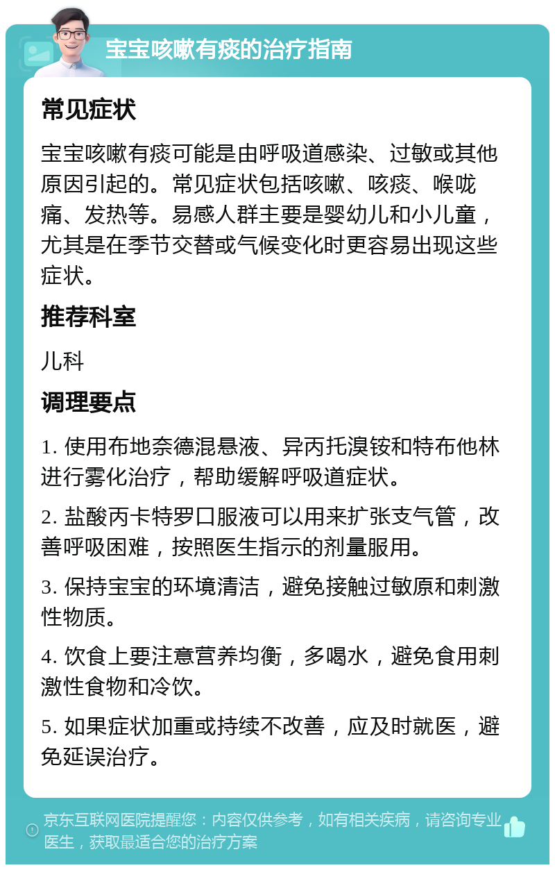 宝宝咳嗽有痰的治疗指南 常见症状 宝宝咳嗽有痰可能是由呼吸道感染、过敏或其他原因引起的。常见症状包括咳嗽、咳痰、喉咙痛、发热等。易感人群主要是婴幼儿和小儿童，尤其是在季节交替或气候变化时更容易出现这些症状。 推荐科室 儿科 调理要点 1. 使用布地奈德混悬液、异丙托溴铵和特布他林进行雾化治疗，帮助缓解呼吸道症状。 2. 盐酸丙卡特罗口服液可以用来扩张支气管，改善呼吸困难，按照医生指示的剂量服用。 3. 保持宝宝的环境清洁，避免接触过敏原和刺激性物质。 4. 饮食上要注意营养均衡，多喝水，避免食用刺激性食物和冷饮。 5. 如果症状加重或持续不改善，应及时就医，避免延误治疗。