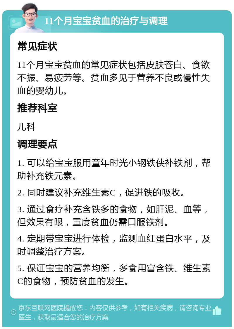 11个月宝宝贫血的治疗与调理 常见症状 11个月宝宝贫血的常见症状包括皮肤苍白、食欲不振、易疲劳等。贫血多见于营养不良或慢性失血的婴幼儿。 推荐科室 儿科 调理要点 1. 可以给宝宝服用童年时光小钢铁侠补铁剂，帮助补充铁元素。 2. 同时建议补充维生素C，促进铁的吸收。 3. 通过食疗补充含铁多的食物，如肝泥、血等，但效果有限，重度贫血仍需口服铁剂。 4. 定期带宝宝进行体检，监测血红蛋白水平，及时调整治疗方案。 5. 保证宝宝的营养均衡，多食用富含铁、维生素C的食物，预防贫血的发生。