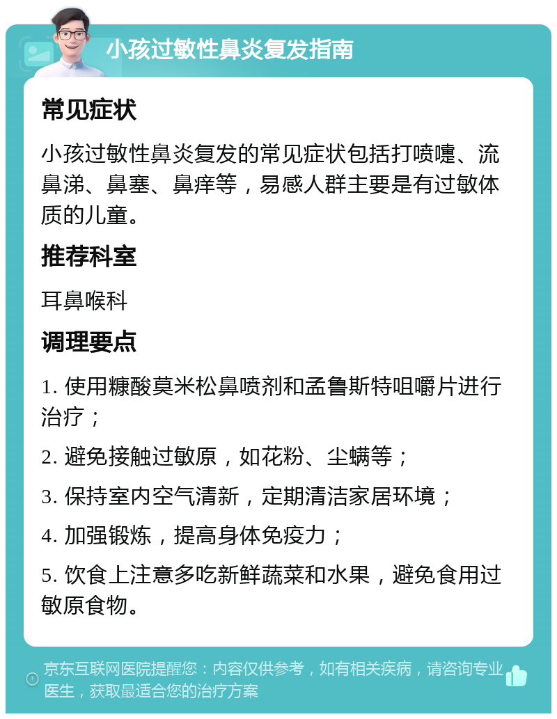 小孩过敏性鼻炎复发指南 常见症状 小孩过敏性鼻炎复发的常见症状包括打喷嚏、流鼻涕、鼻塞、鼻痒等，易感人群主要是有过敏体质的儿童。 推荐科室 耳鼻喉科 调理要点 1. 使用糠酸莫米松鼻喷剂和孟鲁斯特咀嚼片进行治疗； 2. 避免接触过敏原，如花粉、尘螨等； 3. 保持室内空气清新，定期清洁家居环境； 4. 加强锻炼，提高身体免疫力； 5. 饮食上注意多吃新鲜蔬菜和水果，避免食用过敏原食物。