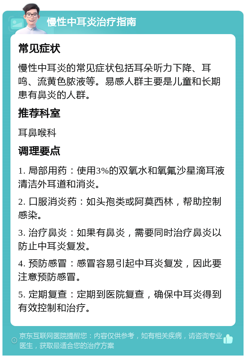 慢性中耳炎治疗指南 常见症状 慢性中耳炎的常见症状包括耳朵听力下降、耳鸣、流黄色脓液等。易感人群主要是儿童和长期患有鼻炎的人群。 推荐科室 耳鼻喉科 调理要点 1. 局部用药：使用3%的双氧水和氧氟沙星滴耳液清洁外耳道和消炎。 2. 口服消炎药：如头孢类或阿莫西林，帮助控制感染。 3. 治疗鼻炎：如果有鼻炎，需要同时治疗鼻炎以防止中耳炎复发。 4. 预防感冒：感冒容易引起中耳炎复发，因此要注意预防感冒。 5. 定期复查：定期到医院复查，确保中耳炎得到有效控制和治疗。