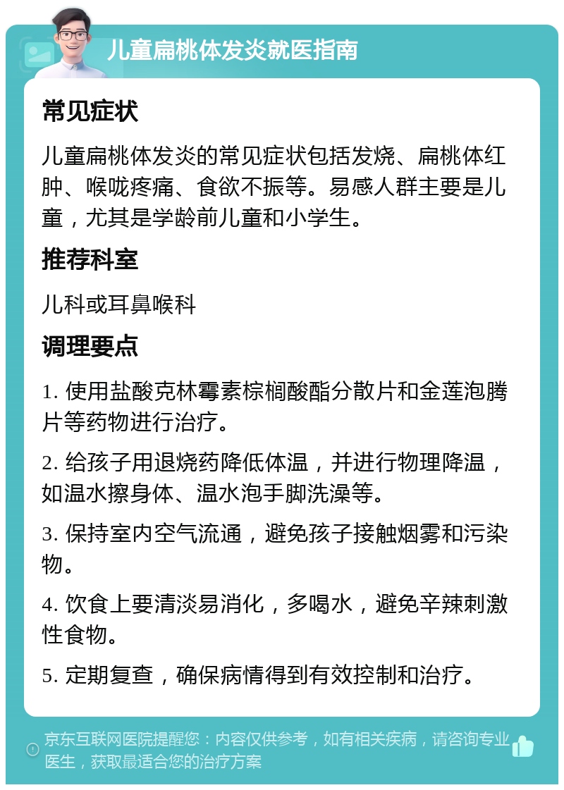 儿童扁桃体发炎就医指南 常见症状 儿童扁桃体发炎的常见症状包括发烧、扁桃体红肿、喉咙疼痛、食欲不振等。易感人群主要是儿童，尤其是学龄前儿童和小学生。 推荐科室 儿科或耳鼻喉科 调理要点 1. 使用盐酸克林霉素棕榈酸酯分散片和金莲泡腾片等药物进行治疗。 2. 给孩子用退烧药降低体温，并进行物理降温，如温水擦身体、温水泡手脚洗澡等。 3. 保持室内空气流通，避免孩子接触烟雾和污染物。 4. 饮食上要清淡易消化，多喝水，避免辛辣刺激性食物。 5. 定期复查，确保病情得到有效控制和治疗。