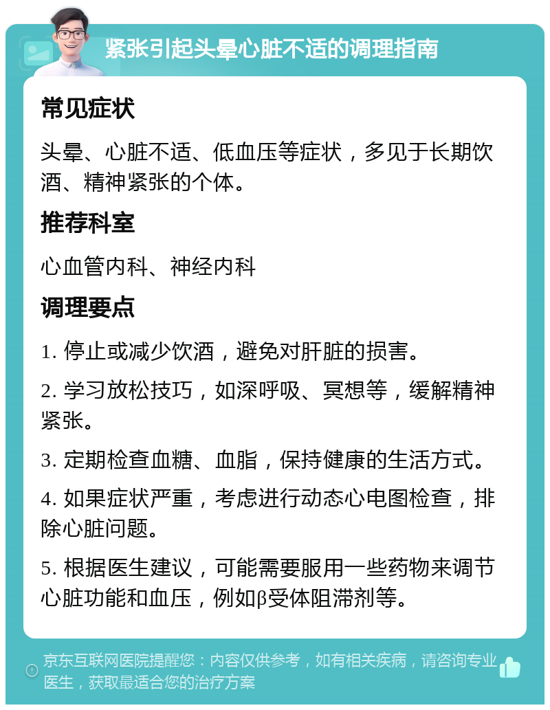 紧张引起头晕心脏不适的调理指南 常见症状 头晕、心脏不适、低血压等症状，多见于长期饮酒、精神紧张的个体。 推荐科室 心血管内科、神经内科 调理要点 1. 停止或减少饮酒，避免对肝脏的损害。 2. 学习放松技巧，如深呼吸、冥想等，缓解精神紧张。 3. 定期检查血糖、血脂，保持健康的生活方式。 4. 如果症状严重，考虑进行动态心电图检查，排除心脏问题。 5. 根据医生建议，可能需要服用一些药物来调节心脏功能和血压，例如β受体阻滞剂等。