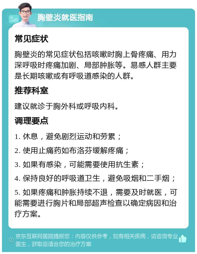 胸壁炎就医指南 常见症状 胸壁炎的常见症状包括咳嗽时胸上骨疼痛、用力深呼吸时疼痛加剧、局部肿胀等。易感人群主要是长期咳嗽或有呼吸道感染的人群。 推荐科室 建议就诊于胸外科或呼吸内科。 调理要点 1. 休息，避免剧烈运动和劳累； 2. 使用止痛药如布洛芬缓解疼痛； 3. 如果有感染，可能需要使用抗生素； 4. 保持良好的呼吸道卫生，避免吸烟和二手烟； 5. 如果疼痛和肿胀持续不退，需要及时就医，可能需要进行胸片和局部超声检查以确定病因和治疗方案。