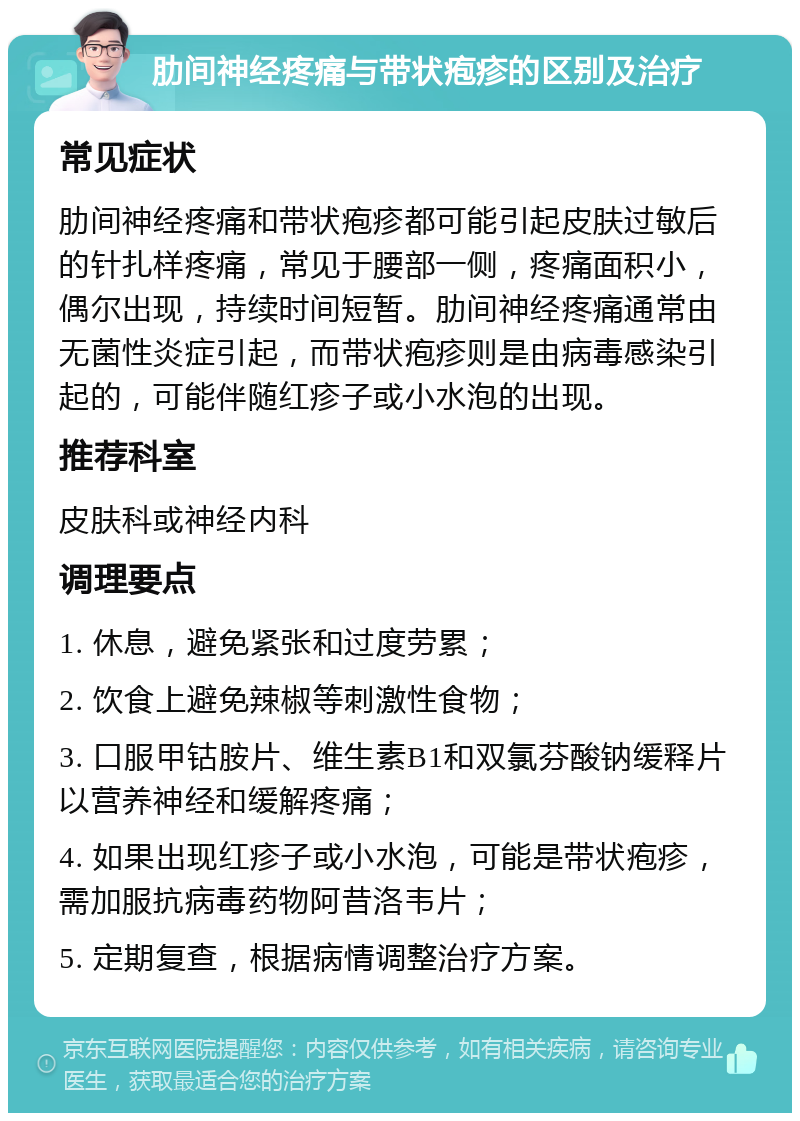 肋间神经疼痛与带状疱疹的区别及治疗 常见症状 肋间神经疼痛和带状疱疹都可能引起皮肤过敏后的针扎样疼痛，常见于腰部一侧，疼痛面积小，偶尔出现，持续时间短暂。肋间神经疼痛通常由无菌性炎症引起，而带状疱疹则是由病毒感染引起的，可能伴随红疹子或小水泡的出现。 推荐科室 皮肤科或神经内科 调理要点 1. 休息，避免紧张和过度劳累； 2. 饮食上避免辣椒等刺激性食物； 3. 口服甲钴胺片、维生素B1和双氯芬酸钠缓释片以营养神经和缓解疼痛； 4. 如果出现红疹子或小水泡，可能是带状疱疹，需加服抗病毒药物阿昔洛韦片； 5. 定期复查，根据病情调整治疗方案。