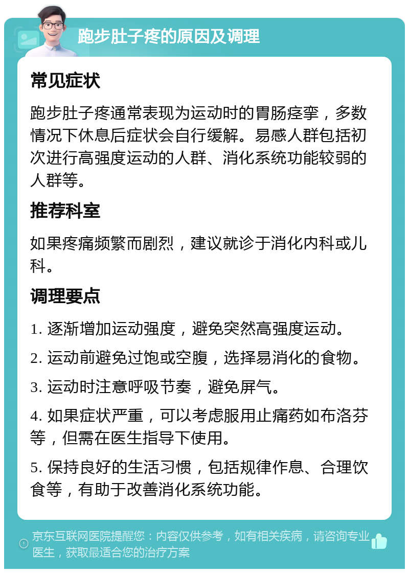 跑步肚子疼的原因及调理 常见症状 跑步肚子疼通常表现为运动时的胃肠痉挛，多数情况下休息后症状会自行缓解。易感人群包括初次进行高强度运动的人群、消化系统功能较弱的人群等。 推荐科室 如果疼痛频繁而剧烈，建议就诊于消化内科或儿科。 调理要点 1. 逐渐增加运动强度，避免突然高强度运动。 2. 运动前避免过饱或空腹，选择易消化的食物。 3. 运动时注意呼吸节奏，避免屏气。 4. 如果症状严重，可以考虑服用止痛药如布洛芬等，但需在医生指导下使用。 5. 保持良好的生活习惯，包括规律作息、合理饮食等，有助于改善消化系统功能。