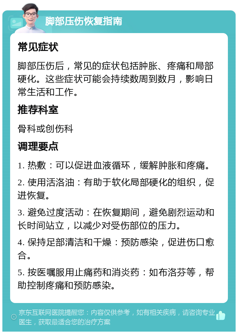 脚部压伤恢复指南 常见症状 脚部压伤后，常见的症状包括肿胀、疼痛和局部硬化。这些症状可能会持续数周到数月，影响日常生活和工作。 推荐科室 骨科或创伤科 调理要点 1. 热敷：可以促进血液循环，缓解肿胀和疼痛。 2. 使用活洛油：有助于软化局部硬化的组织，促进恢复。 3. 避免过度活动：在恢复期间，避免剧烈运动和长时间站立，以减少对受伤部位的压力。 4. 保持足部清洁和干燥：预防感染，促进伤口愈合。 5. 按医嘱服用止痛药和消炎药：如布洛芬等，帮助控制疼痛和预防感染。