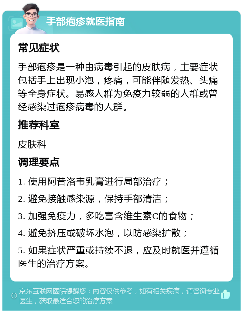 手部疱疹就医指南 常见症状 手部疱疹是一种由病毒引起的皮肤病，主要症状包括手上出现小泡，疼痛，可能伴随发热、头痛等全身症状。易感人群为免疫力较弱的人群或曾经感染过疱疹病毒的人群。 推荐科室 皮肤科 调理要点 1. 使用阿昔洛韦乳膏进行局部治疗； 2. 避免接触感染源，保持手部清洁； 3. 加强免疫力，多吃富含维生素C的食物； 4. 避免挤压或破坏水泡，以防感染扩散； 5. 如果症状严重或持续不退，应及时就医并遵循医生的治疗方案。