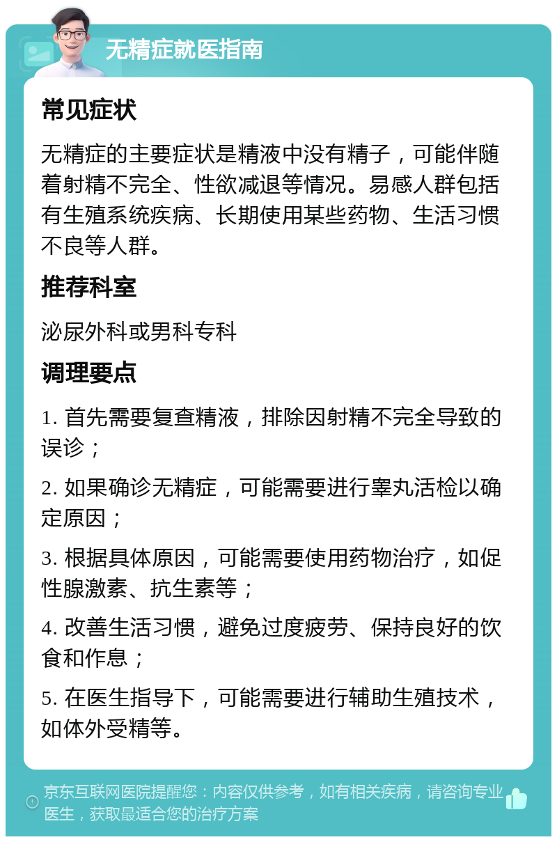 无精症就医指南 常见症状 无精症的主要症状是精液中没有精子，可能伴随着射精不完全、性欲减退等情况。易感人群包括有生殖系统疾病、长期使用某些药物、生活习惯不良等人群。 推荐科室 泌尿外科或男科专科 调理要点 1. 首先需要复查精液，排除因射精不完全导致的误诊； 2. 如果确诊无精症，可能需要进行睾丸活检以确定原因； 3. 根据具体原因，可能需要使用药物治疗，如促性腺激素、抗生素等； 4. 改善生活习惯，避免过度疲劳、保持良好的饮食和作息； 5. 在医生指导下，可能需要进行辅助生殖技术，如体外受精等。