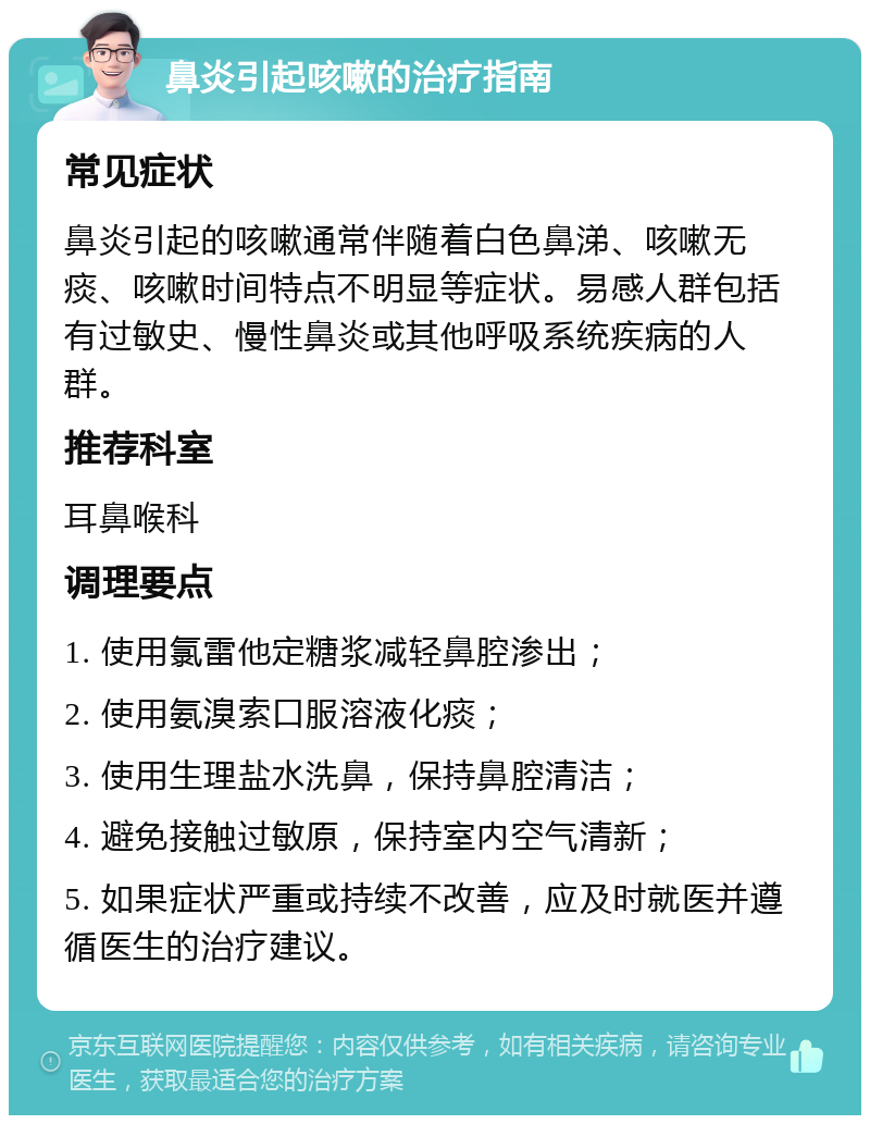 鼻炎引起咳嗽的治疗指南 常见症状 鼻炎引起的咳嗽通常伴随着白色鼻涕、咳嗽无痰、咳嗽时间特点不明显等症状。易感人群包括有过敏史、慢性鼻炎或其他呼吸系统疾病的人群。 推荐科室 耳鼻喉科 调理要点 1. 使用氯雷他定糖浆减轻鼻腔渗出； 2. 使用氨溴索口服溶液化痰； 3. 使用生理盐水洗鼻，保持鼻腔清洁； 4. 避免接触过敏原，保持室内空气清新； 5. 如果症状严重或持续不改善，应及时就医并遵循医生的治疗建议。