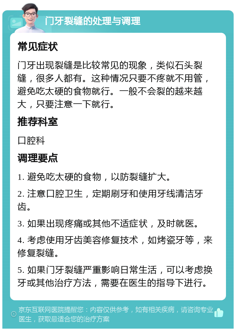 门牙裂缝的处理与调理 常见症状 门牙出现裂缝是比较常见的现象，类似石头裂缝，很多人都有。这种情况只要不疼就不用管，避免吃太硬的食物就行。一般不会裂的越来越大，只要注意一下就行。 推荐科室 口腔科 调理要点 1. 避免吃太硬的食物，以防裂缝扩大。 2. 注意口腔卫生，定期刷牙和使用牙线清洁牙齿。 3. 如果出现疼痛或其他不适症状，及时就医。 4. 考虑使用牙齿美容修复技术，如烤瓷牙等，来修复裂缝。 5. 如果门牙裂缝严重影响日常生活，可以考虑换牙或其他治疗方法，需要在医生的指导下进行。