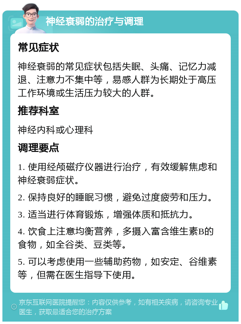 神经衰弱的治疗与调理 常见症状 神经衰弱的常见症状包括失眠、头痛、记忆力减退、注意力不集中等，易感人群为长期处于高压工作环境或生活压力较大的人群。 推荐科室 神经内科或心理科 调理要点 1. 使用经颅磁疗仪器进行治疗，有效缓解焦虑和神经衰弱症状。 2. 保持良好的睡眠习惯，避免过度疲劳和压力。 3. 适当进行体育锻炼，增强体质和抵抗力。 4. 饮食上注意均衡营养，多摄入富含维生素B的食物，如全谷类、豆类等。 5. 可以考虑使用一些辅助药物，如安定、谷维素等，但需在医生指导下使用。