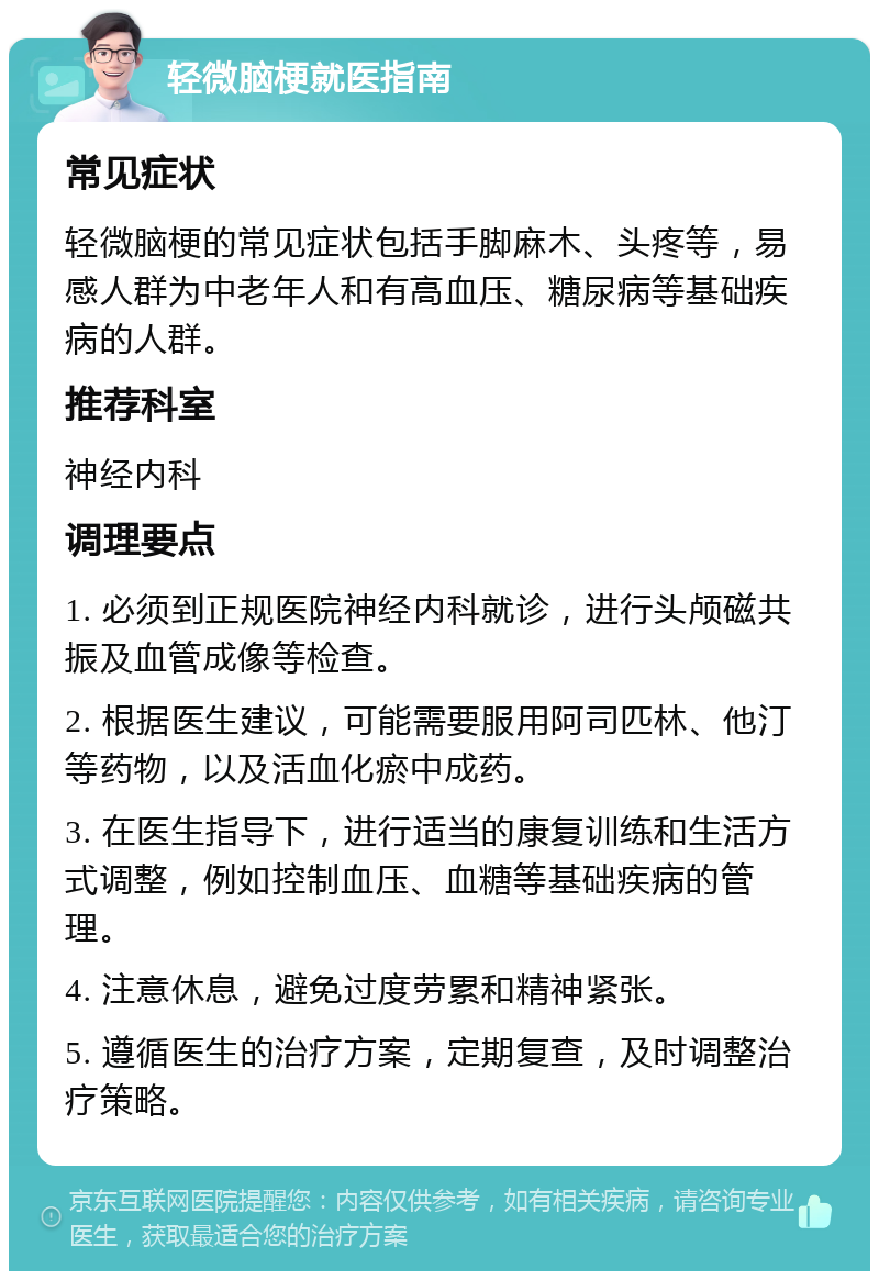 轻微脑梗就医指南 常见症状 轻微脑梗的常见症状包括手脚麻木、头疼等，易感人群为中老年人和有高血压、糖尿病等基础疾病的人群。 推荐科室 神经内科 调理要点 1. 必须到正规医院神经内科就诊，进行头颅磁共振及血管成像等检查。 2. 根据医生建议，可能需要服用阿司匹林、他汀等药物，以及活血化瘀中成药。 3. 在医生指导下，进行适当的康复训练和生活方式调整，例如控制血压、血糖等基础疾病的管理。 4. 注意休息，避免过度劳累和精神紧张。 5. 遵循医生的治疗方案，定期复查，及时调整治疗策略。