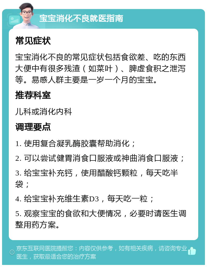 宝宝消化不良就医指南 常见症状 宝宝消化不良的常见症状包括食欲差、吃的东西大便中有很多残渣（如菜叶）、脾虚食积之泄泻等。易感人群主要是一岁一个月的宝宝。 推荐科室 儿科或消化内科 调理要点 1. 使用复合凝乳酶胶囊帮助消化； 2. 可以尝试健胃消食口服液或神曲消食口服液； 3. 给宝宝补充钙，使用醋酸钙颗粒，每天吃半袋； 4. 给宝宝补充维生素D3，每天吃一粒； 5. 观察宝宝的食欲和大便情况，必要时请医生调整用药方案。