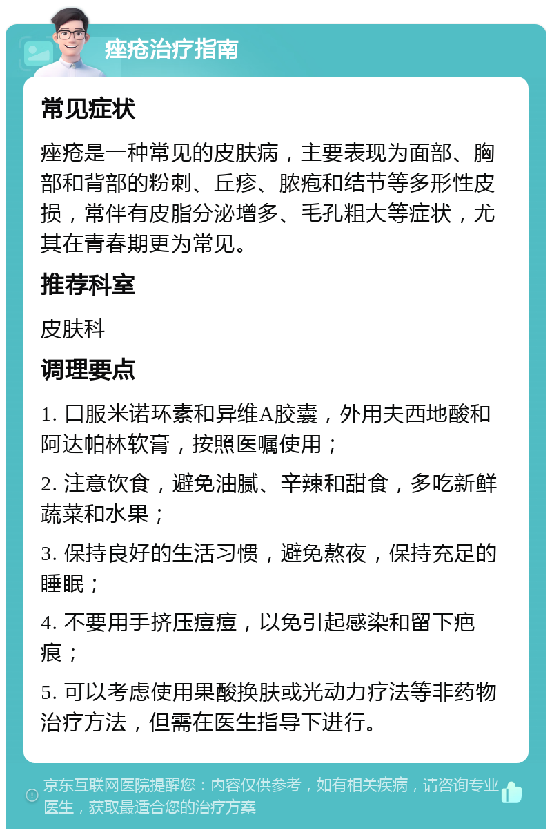 痤疮治疗指南 常见症状 痤疮是一种常见的皮肤病，主要表现为面部、胸部和背部的粉刺、丘疹、脓疱和结节等多形性皮损，常伴有皮脂分泌增多、毛孔粗大等症状，尤其在青春期更为常见。 推荐科室 皮肤科 调理要点 1. 口服米诺环素和异维A胶囊，外用夫西地酸和阿达帕林软膏，按照医嘱使用； 2. 注意饮食，避免油腻、辛辣和甜食，多吃新鲜蔬菜和水果； 3. 保持良好的生活习惯，避免熬夜，保持充足的睡眠； 4. 不要用手挤压痘痘，以免引起感染和留下疤痕； 5. 可以考虑使用果酸换肤或光动力疗法等非药物治疗方法，但需在医生指导下进行。