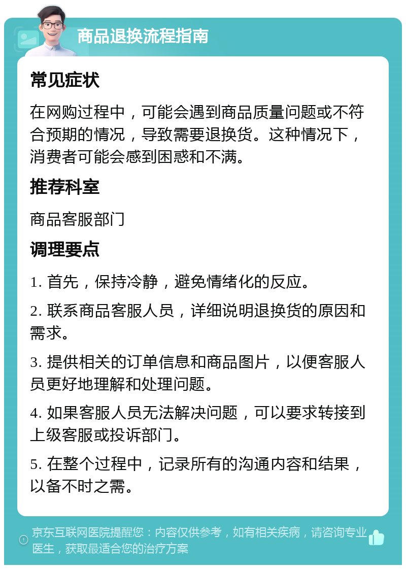 商品退换流程指南 常见症状 在网购过程中，可能会遇到商品质量问题或不符合预期的情况，导致需要退换货。这种情况下，消费者可能会感到困惑和不满。 推荐科室 商品客服部门 调理要点 1. 首先，保持冷静，避免情绪化的反应。 2. 联系商品客服人员，详细说明退换货的原因和需求。 3. 提供相关的订单信息和商品图片，以便客服人员更好地理解和处理问题。 4. 如果客服人员无法解决问题，可以要求转接到上级客服或投诉部门。 5. 在整个过程中，记录所有的沟通内容和结果，以备不时之需。